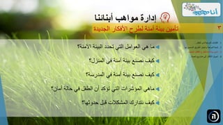 ‫اآلمنة؟‬ ‫البيئة‬ ‫تحدد‬ ‫التي‬ ‫العوامل‬ ‫هي‬ ‫ما‬
‫المنزل؟‬ ‫في‬ ‫آمنة‬ ‫بيئة‬ ‫نصنع‬ ‫كيف‬
‫المدرسة؟‬ ‫في‬ ‫آمنة‬ ‫بيئة‬ ‫نصنع‬ ‫كيف‬
‫أمان؟‬ ‫حالة‬ ‫في‬ ‫الطفل‬ ‫أن‬ ‫تؤكد‬ ‫التي‬ ‫المؤشرات‬ ‫ماهي‬
‫حدوثها؟‬ ‫قبل‬ ‫المشكالت‬ ‫نتدارك‬ ‫كيف‬
‫مواهب‬ ‫إدارة‬‫أبنائنا‬
‫الجديدة‬ ‫األفكار‬ ‫لطرح‬ ‫آمنة‬ ‫بيئة‬ ‫تأمين‬ 3
.‫الطفل‬ ‫لدى‬ ‫الموهبة‬ ‫اكتشاف‬ 1...
.‫ل‬ ‫الصحيح‬ ‫الطريق‬ ‫واختيار‬ ‫الموهبة‬ ‫تنمية‬ 2‫ها‬...
.‫الجديدة‬ ‫األفكار‬ ‫للطرح‬ ‫آمنة‬ ‫بيئة‬ ‫تأمين‬ 3...
.‫ناجحة‬ ‫مشاريع‬ ‫إلى‬ ‫األفكار‬ ‫تحويل‬ 4...
 