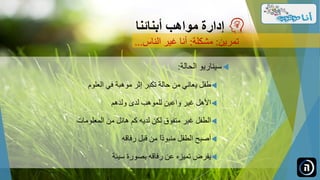 ‫الحالة‬ ‫سيناريو‬:
‫طفل‬‫موهبة‬ ‫إثر‬ ‫تكبر‬ ‫حالة‬ ‫من‬ ‫يعاني‬‫العلوم‬ ‫في‬
‫ولدهم‬ ‫لدى‬ ‫للموهب‬ ‫واعين‬ ‫غير‬ ‫األهل‬
‫المعلومات‬ ‫من‬ ‫هائل‬ ‫كم‬ ‫لديه‬ ‫لكن‬ ‫متفوق‬ ‫غير‬ ‫الطفل‬
‫رفاقه‬ ‫قبل‬ ‫من‬ ً‫ا‬‫منبوذ‬ ‫الطفل‬ ‫أصبح‬
‫سيئة‬ ‫بصورة‬ ‫رفاقه‬ ‫عن‬ ‫تميزه‬ ‫يفرض‬
‫مواهب‬ ‫إدارة‬‫أبنائنا‬
‫تمرين‬:‫مشكلة‬:‫الناس‬ ‫غير‬ ‫أنا‬...
 