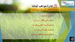 ‫اإلبداع‬ ‫بذرور‬
‫أين‬ ‫ومن‬ ‫األفكار‬ ‫تأتي‬ ‫كيف‬
‫والقراءة‬ ‫العلمي‬ ‫البحث‬ ‫أهمية‬
‫مشروع‬ ‫إلى‬ ‫الفكرة‬ ‫تحويل‬
‫َّيها‬‫حد‬ ‫بين‬ ‫وأطفالنا‬ ،‫التكنولوجيا‬
‫مواهب‬ ‫إدارة‬‫أبنائنا‬
‫ناجحة‬ ‫مشاريع‬ ‫إلى‬ ‫األفكار‬ ‫تحويل‬ 4
.‫الطفل‬ ‫لدى‬ ‫الموهبة‬ ‫اكتشاف‬ 1...
.‫ل‬ ‫الصحيح‬ ‫الطريق‬ ‫واختيار‬ ‫الموهبة‬ ‫تنمية‬ 2‫ها‬...
.‫الجديدة‬ ‫األفكار‬ ‫للطرح‬ ‫آمنة‬ ‫بيئة‬ ‫تأمين‬ 3...
.‫ناجحة‬ ‫مشاريع‬ ‫إلى‬ ‫األفكار‬ ‫تحويل‬ 4...
 