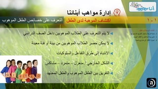 ‫الدراسي‬ ‫الصف‬ ‫داخل‬ ‫الموهوبين‬ ‫الطالب‬ ‫على‬ ‫التعرف‬ ‫يتم‬ ‫ال‬
‫معينة‬ ‫فئة‬ ‫أو‬ ‫بيئة‬ ‫من‬ ‫الموهوبين‬ ‫الطالب‬ ‫حصر‬ ‫يمكن‬ ‫ال‬
‫والسلوكيات‬ ‫التفاعل‬ ‫طرق‬ ‫إلى‬ ‫االنتباه‬
‫الخارجي‬ ‫الشكل‬/‫منعزل‬–‫متمرد‬–‫مشاكس‬
‫المجتهد‬ ‫والطفل‬ ‫الموهوب‬ ‫الطفل‬ ‫بين‬ ‫التفريق‬
‫مواهب‬ ‫إدارة‬‫أبنائنا‬
‫الموهو‬ ‫الطفل‬ ‫خصائص‬ ‫على‬ ‫التعرف‬‫ب‬ ‫الطفل‬ ‫لدى‬ ‫الموهبة‬ ‫اكتشاف‬ 1-1
.‫الطفل‬ ‫لدى‬ ‫الموهبة‬ ‫اكتشاف‬ 1...
.‫ل‬ ‫الصحيح‬ ‫الطريق‬ ‫واختيار‬ ‫الموهبة‬ ‫تنمية‬ 2‫ها‬...
.‫الجديدة‬ ‫األفكار‬ ‫للطرح‬ ‫آمنة‬ ‫بيئة‬ ‫تأمين‬ 3...
.‫ناجحة‬ ‫مشاريع‬ ‫إلى‬ ‫األفكار‬ ‫تحويل‬ 4...
 