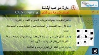 ‫الطرفة‬ ‫أو‬ ‫اللعب‬ ‫أو‬ ‫التحدي‬ ‫باب‬ ‫من‬ ‫عشوائية‬ ‫تقييمات‬ ‫إجراء‬
،‫التكنولوجيا‬ ،‫العلوم‬ ،‫الحساب‬ ‫في‬ ‫التقييمات‬ ‫هذه‬ ‫تكون‬ ‫قد‬‫المعلومات‬ ‫أو‬
‫العامة‬
‫لمعرفة‬ ‫راودته‬ ‫أو‬ ‫مناقشتها‬ ‫تم‬ ‫فكرة‬ ‫على‬ ‫مشروع‬ ‫عمل‬ ‫على‬ ‫الطفل‬ ‫حث‬
‫ينشده‬ ‫الذي‬ ‫والهدف‬ ‫فيها‬ ‫يفكر‬ ‫التي‬ ‫الطريقة‬
‫للمناقشة‬ ‫موضوع‬ ‫اختيار‬ ‫في‬ ‫للطفل‬ ‫الخيار‬ ‫ترك‬
‫مواهب‬ ‫إدارة‬‫أبنائنا‬
‫عشوائية‬ ‫تقييمات‬ ‫إجراء‬ ‫الطفل‬ ‫لدى‬ ‫الموهبة‬ ‫اكتشاف‬ 1-3
.‫الطفل‬ ‫لدى‬ ‫الموهبة‬ ‫اكتشاف‬ 1...
.‫ل‬ ‫الصحيح‬ ‫الطريق‬ ‫واختيار‬ ‫الموهبة‬ ‫تنمية‬ 2‫ها‬...
.‫الجديدة‬ ‫األفكار‬ ‫للطرح‬ ‫آمنة‬ ‫بيئة‬ ‫تأمين‬ 3...
.‫ناجحة‬ ‫مشاريع‬ ‫إلى‬ ‫األفكار‬ ‫تحويل‬ 4...
 