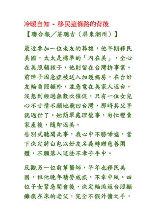 冷暖自知 - 移民這條路的背後
【聯合報╱莊聰吉（屏東潮州）】
最近參加一位老友的葬禮，他早期移民
美國，太太是標準的「內在美」，全心
在美照顧孩子，他則留在台灣拚事業。
前陣子因急症被送入加護病房，在台好
友輪番照顧外，並急電在美家人返台。
沒想到經過無數次催促，只有一位女兒
心不甘情不願地飛回台灣，那時其父早
就過世了。她簡單處理後事，匆忙變賣
家產後，隨即返美。
告別式聽聞此事，我心中不勝唏噓，當
下決定將白包以好友名義轉贈慈善團
體，不願落入這些不孝子手中。
反觀另一位前輩醫師，早年也移民美
國，但他晚年積勞成疾，不幸中風。四
位子女緊急開會後，決定輪流返台照顧
癱瘓在床的老父，完全不假外傭之手，
 