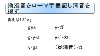 拗濁音をローマ字表記し清音を
探す
gya
g-y-a
y-ga
y-ガ
y-゛-カ
（拗濁音）-カ
例えば「ギャ」
 