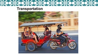  What is a Tuk tuk?
A three-wheeled motorized vehicle
used as a taxi.
Transportation
 Traveling around Cambodia by Tuk
tuk.
 Price
US$18 a day for a Tuk tuk.
US$10 half a day for a Tuk tuk.
 