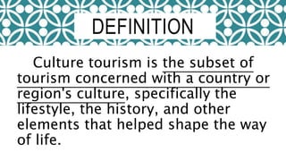Culture tourism is the subset of
tourism concerned with a country or
region's culture, specifically the
lifestyle, the history, and other
elements that helped shape the way
of life.
DEFINITION
 