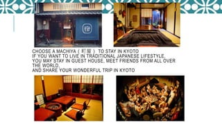 CHOOSE A MACHIYA（町屋） TO STAY IN KYOTO
IF YOU WANT TO LIVE IN TRADITIONAL JAPANESE LIFESTYLE,
YOU MAY STAY IN GUEST HOUSE, MEET FRIENDS FROM ALL OVER
THE WORLD,
AND SHARE YOUR WONDERFUL TRIP IN KYOTO
 