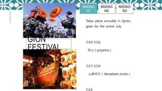 GION
FESTIVAL
Takes place annually in Kyoto,
goes for the entire July
7/14-7/16
宵山（yoiyama）
7/17-7/24
山鉾巡行（Yamaboko Junko）
7/24
MISSIO
N1
MISSIO
N2
MISSIO
N3
 