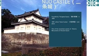 NIJO CASTLE（二
条城）
Founded by Tokugawa Ieyasu （德川家康）in
1603
1867, where Taisei houkan （大政奉還）took
place
Ｏne of the seventeen assets of Historic
Monuments of Ancient Kyoto
 