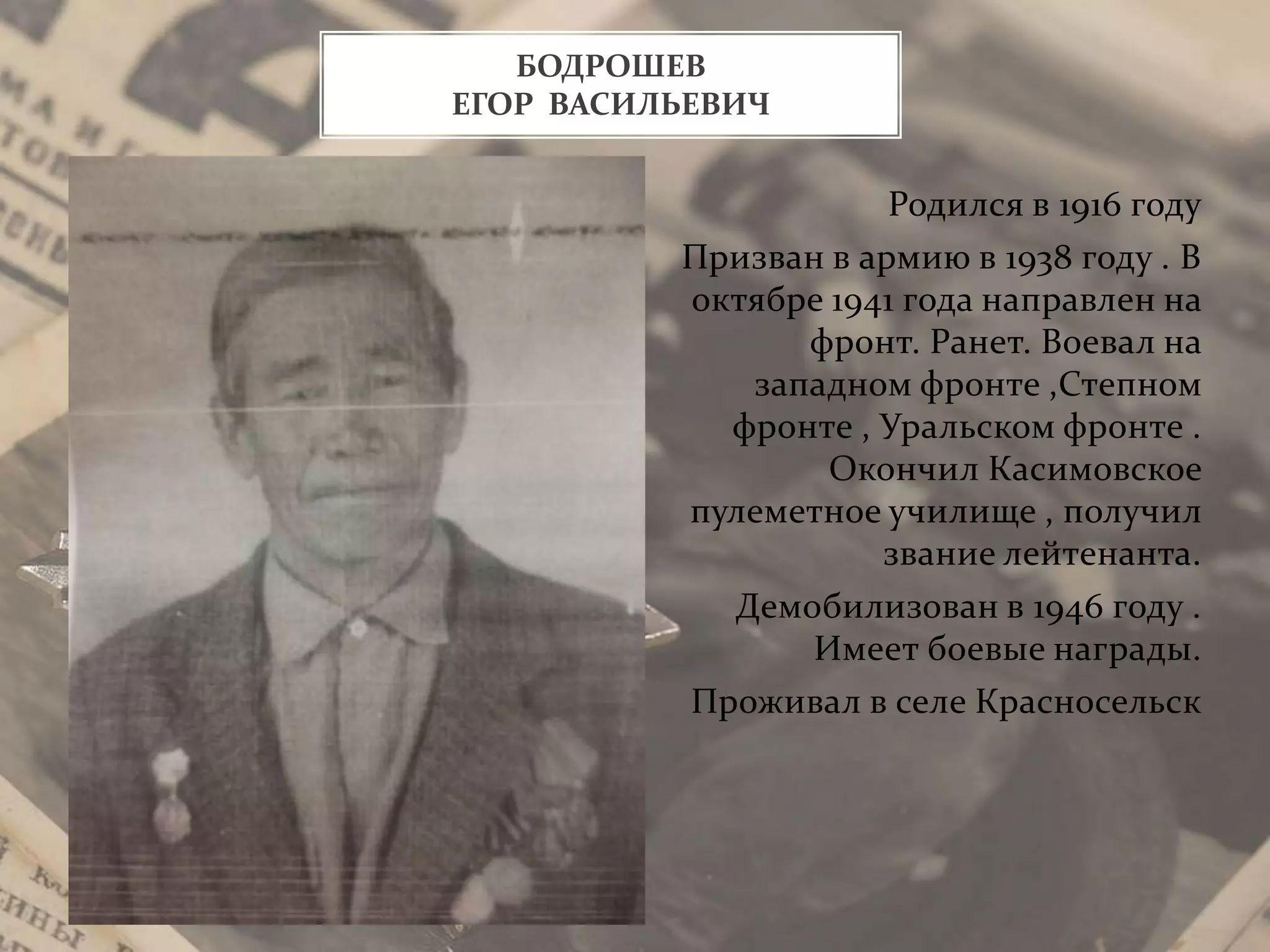Родился в 1916 году
Призван в армию в 1938 году . В
октябре 1941 года направлен на
фронт. Ранет. Воевал на
западном фронте ,Степном
фронте , Уральском фронте .
Окончил Касимовское
пулеметное училище , получил
звание лейтенанта.
Демобилизован в 1946 году .
Имеет боевые награды.
Проживал в селе Красносельск
БОДРОШЕВ
ЕГОР ВАСИЛЬЕВИЧ
 