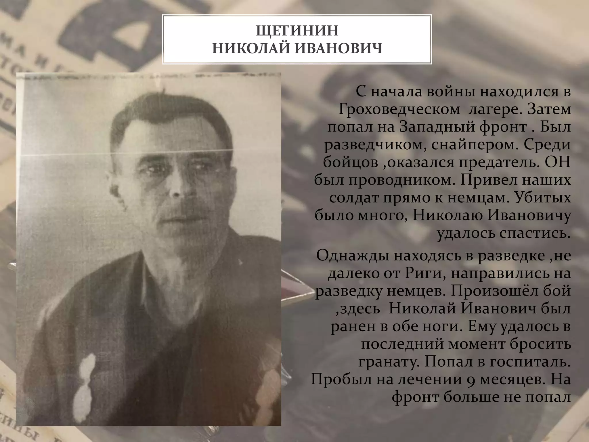 ЩЕТИНИН
НИКОЛАЙ ИВАНОВИЧ
С начала войны находился в
Гроховедческом лагере. Затем
попал на Западный фронт . Был
разведчиком, снайпером. Среди
бойцов ,оказался предатель. ОН
был проводником. Привел наших
солдат прямо к немцам. Убитых
было много, Николаю Ивановичу
удалось спастись.
Однажды находясь в разведке ,не
далеко от Риги, направились на
разведку немцев. Произошёл бой
,здесь Николай Иванович был
ранен в обе ноги. Ему удалось в
последний момент бросить
гранату. Попал в госпиталь.
Пробыл на лечении 9 месяцев. На
фронт больше не попал
 