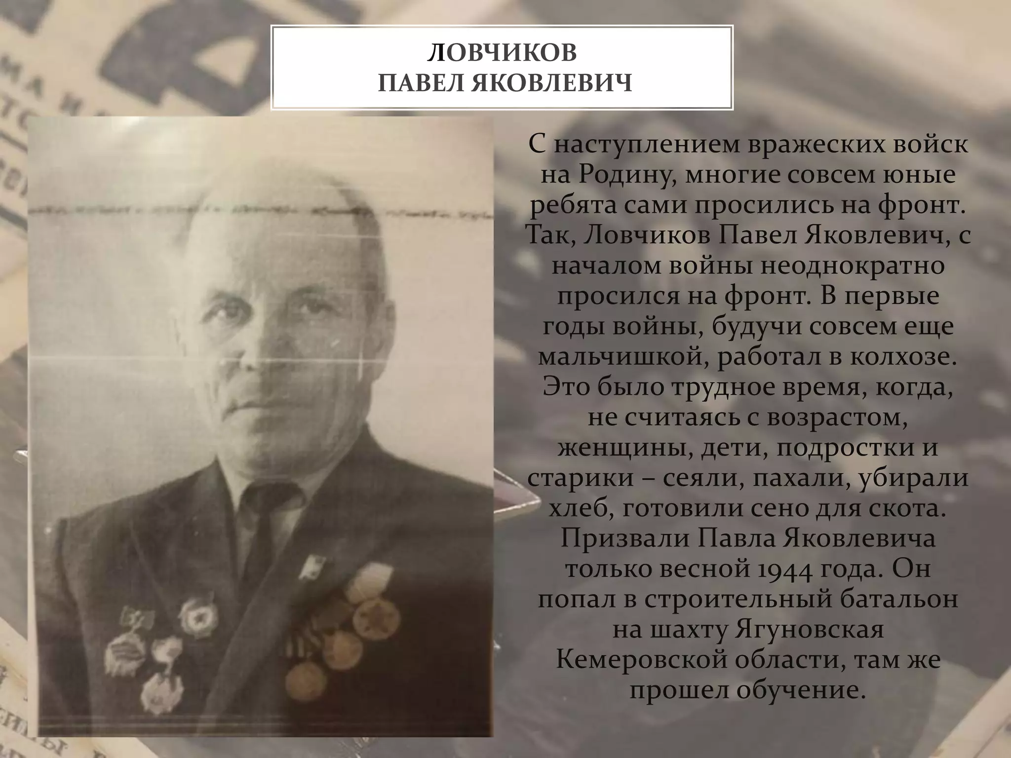 С наступлением вражеских войск
на Родину, многие совсем юные
ребята сами просились на фронт.
Так, Ловчиков Павел Яковлевич, с
началом войны неоднократно
просился на фронт. В первые
годы войны, будучи совсем еще
мальчишкой, работал в колхозе.
Это было трудное время, когда,
не считаясь с возрастом,
женщины, дети, подростки и
старики – сеяли, пахали, убирали
хлеб, готовили сено для скота.
Призвали Павла Яковлевича
только весной 1944 года. Он
попал в строительный батальон
на шахту Ягуновская
Кемеровской области, там же
прошел обучение.
ЛОВЧИКОВ
ПАВЕЛ ЯКОВЛЕВИЧ
 