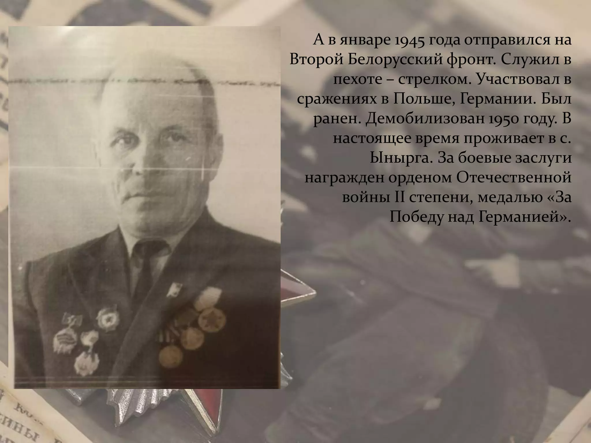 А в январе 1945 года отправился на
Второй Белорусский фронт. Служил в
пехоте – стрелком. Участвовал в
сражениях в Польше, Германии. Был
ранен. Демобилизован 1950 году. В
настоящее время проживает в с.
Ынырга. За боевые заслуги
награжден орденом Отечественной
войны II степени, медалью «За
Победу над Германией».
 