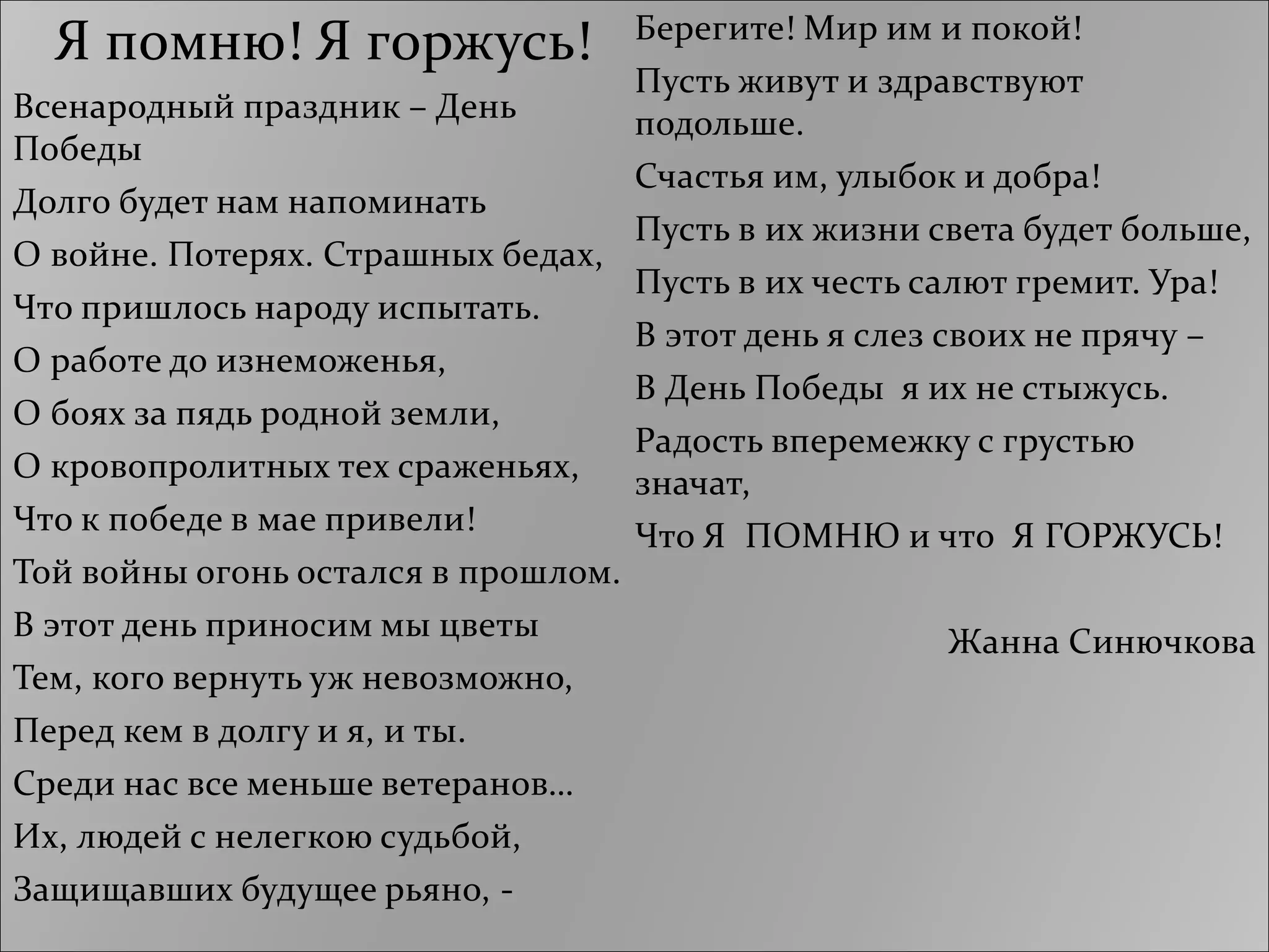 Я помню! Я горжусь!
Всенародный праздник – День
Победы
Долго будет нам напоминать
О войне. Потерях. Страшных бедах,
Что пришлось народу испытать.
О работе до изнеможенья,
О боях за пядь родной земли,
О кровопролитных тех сраженьях,
Что к победе в мае привели!
Той войны огонь остался в прошлом.
В этот день приносим мы цветы
Тем, кого вернуть уж невозможно,
Перед кем в долгу и я, и ты.
Среди нас все меньше ветеранов…
Их, людей с нелегкою судьбой,
Защищавших будущее рьяно, -
Берегите! Мир им и покой!
Пусть живут и здравствуют
подольше.
Счастья им, улыбок и добра!
Пусть в их жизни света будет больше,
Пусть в их честь салют гремит. Ура!
В этот день я слез своих не прячу –
В День Победы я их не стыжусь.
Радость вперемежку с грустью
значат,
Что Я ПОМНЮ и что Я ГОРЖУСЬ!
Жанна Синючкова
 