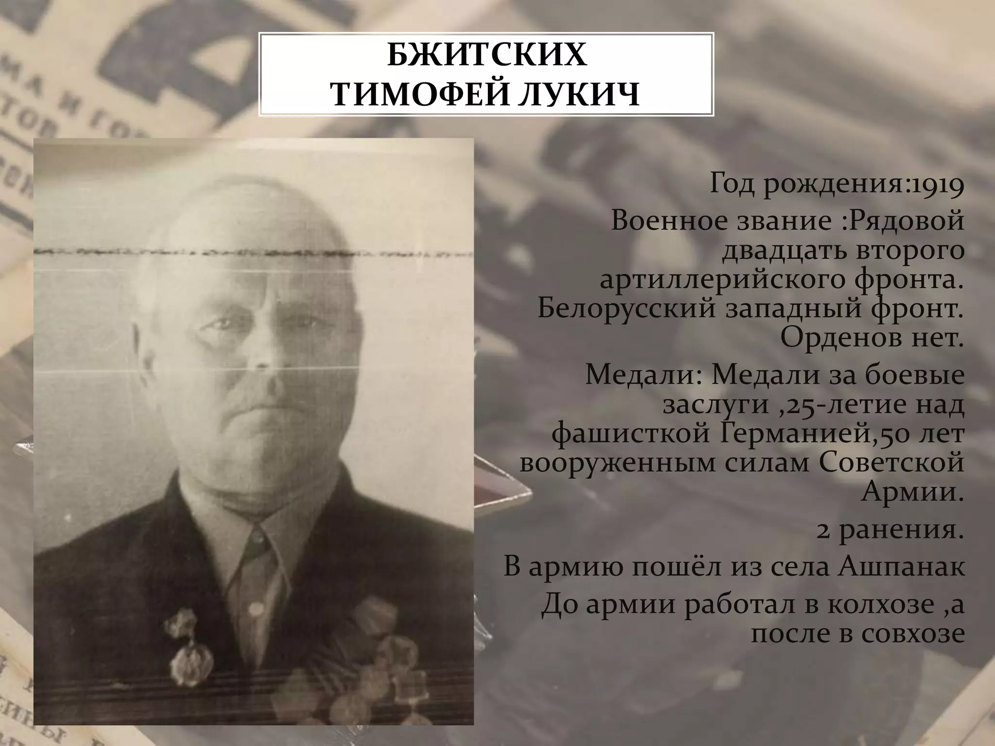 Год рождения:1919
Военное звание :Рядовой
двадцать второго
артиллерийского фронта.
Белорусский западный фронт.
Орденов нет.
Медали: Медали за боевые
заслуги ,25-летие над
фашисткой Германией,50 лет
вооруженным силам Советской
Армии.
2 ранения.
В армию пошёл из села Ашпанак
До армии работал в колхозе ,а
после в совхозе
БЖИТСКИХ
ТИМОФЕЙ ЛУКИЧ
 