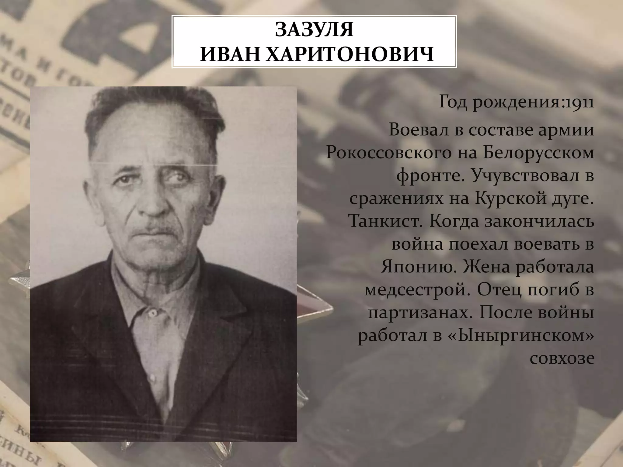 Год рождения:1911
Воевал в составе армии
Рокоссовского на Белорусском
фронте. Учувствовал в
сражениях на Курской дуге.
Танкист. Когда закончилась
война поехал воевать в
Японию. Жена работала
медсестрой. Отец погиб в
партизанах. После войны
работал в «Ыныргинском»
совхозе
ЗАЗУЛЯ
ИВАН ХАРИТОНОВИЧ
 