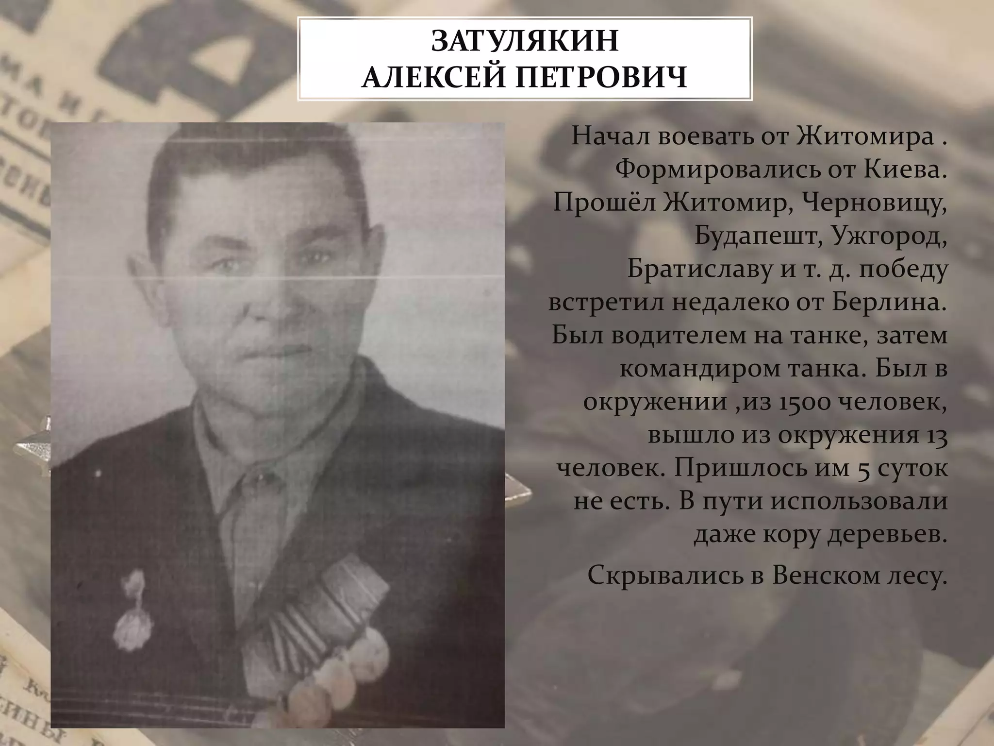 Начал воевать от Житомира .
Формировались от Киева.
Прошёл Житомир, Черновицу,
Будапешт, Ужгород,
Братиславу и т. д. победу
встретил недалеко от Берлина.
Был водителем на танке, затем
командиром танка. Был в
окружении ,из 1500 человек,
вышло из окружения 13
человек. Пришлось им 5 суток
не есть. В пути использовали
даже кору деревьев.
Скрывались в Венском лесу.
ЗАТУЛЯКИН
АЛЕКСЕЙ ПЕТРОВИЧ
 