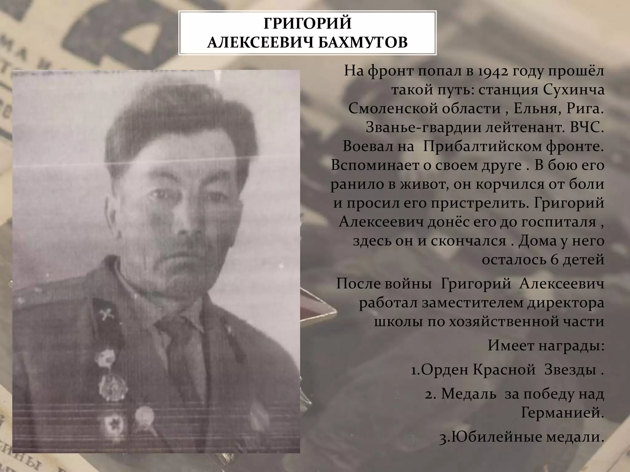 На фронт попал в 1942 году прошёл
такой путь: станция Сухинча
Смоленской области , Ельня, Рига.
Званье-гвардии лейтенант. ВЧС.
Воевал на Прибалтийском фронте.
Вспоминает о своем друге . В бою его
ранило в живот, он корчился от боли
и просил его пристрелить. Григорий
Алексеевич донёс его до госпиталя ,
здесь он и скончался . Дома у него
осталось 6 детей
После войны Григорий Алексеевич
работал заместителем директора
школы по хозяйственной части
Имеет награды:
1. 1.Орден Красной Звезды .
2. 2. Медаль за победу над
Германией.
3. 3.Юбилейные медали.
ГРИГОРИЙ
АЛЕКСЕЕВИЧ БАХМУТОВ
 