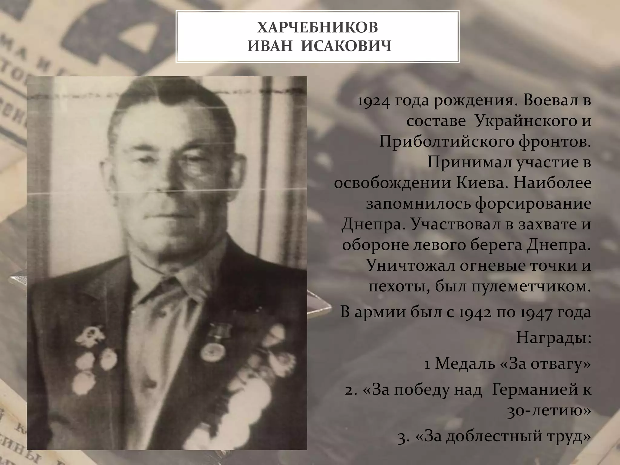 1924 года рождения. Воевал в
составе Украйнского и
Приболтийского фронтов.
Принимал участие в
освобождении Киева. Наиболее
запомнилось форсирование
Днепра. Участвовал в захвате и
обороне левого берега Днепра.
Уничтожал огневые точки и
пехоты, был пулеметчиком.
В армии был с 1942 по 1947 года
Награды:
1 Медаль «За отвагу»
2. «За победу над Германией к
30-летию»
3. «За доблестный труд»
ХАРЧЕБНИКОВ
ИВАН ИСАКОВИЧ
 