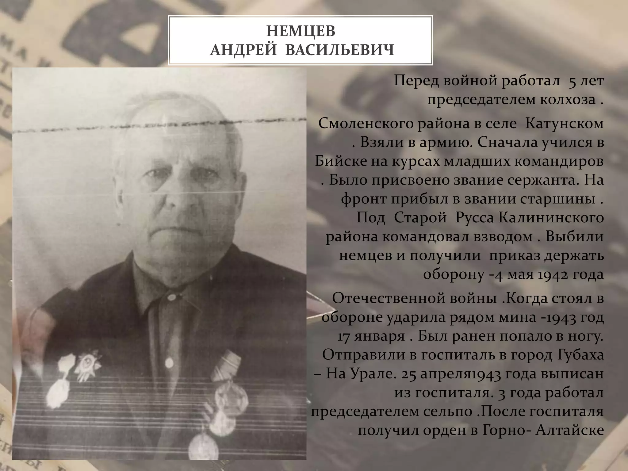 Перед войной работал 5 лет
председателем колхоза .
Смоленского района в селе Катунском
. Взяли в армию. Сначала учился в
Бийске на курсах младших командиров
. Было присвоено звание сержанта. На
фронт прибыл в звании старшины .
Под Старой Русса Калининского
района командовал взводом . Выбили
немцев и получили приказ держать
оборону -4 мая 1942 года
Отечественной войны .Когда стоял в
обороне ударила рядом мина -1943 год
17 января . Был ранен попало в ногу.
Отправили в госпиталь в город Губаха
– На Урале. 25 апреля1943 года выписан
из госпиталя. 3 года работал
председателем сельпо .После госпиталя
получил орден в Горно- Алтайске
НЕМЦЕВ
АНДРЕЙ ВАСИЛЬЕВИЧ
 