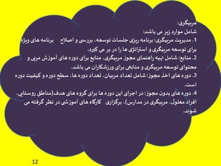 12
‫ی‬‫مربیگر‬:
‫باشد‬ ‫می‬ ‫یر‬‫ز‬ ‫د‬‫ر‬‫موا‬ ‫شامل‬:
1.‫ی‬‫مربیگر‬ ‫مدیریت‬:‫ه‬‫برنامه‬ ‫اصالح‬ ‫و‬‫ی‬ ‫س‬‫ر‬‫بر‬ ،‫توسعه‬‫جلسات‬‫ی‬‫یز‬‫ر‬‫برنامه‬‫ویژه‬‫ای‬
‫کیرد‬ ‫می‬ ‫بر‬ ‫در‬‫ا‬‫ر‬ ‫ها‬‫ی‬‫استراتژ‬ ‫و‬‫ی‬‫مربیگر‬ ‫توسعه‬‫برای‬.
2.‫منابع‬:‫و‬‫مربی‬ ‫ش‬‫ز‬‫آمو‬ ‫های‬‫ه‬‫ر‬‫دو‬‫برای‬ ‫منابع‬،‫ی‬‫مربیگر‬ ‫ز‬‫مجو‬‫اهنمای‬‫ر‬‫تهیه‬ ‫شامل‬
‫باشد‬ ‫می‬‫ان‬‫ر‬‫شکا‬‫ز‬‫ر‬‫و‬‫برای‬ ‫منابعی‬ ‫و‬‫ی‬‫مربیگر‬ ‫توسعه‬‫محتوای‬.
3.‫ز‬‫مجو‬ ‫اخذ‬ ‫های‬‫ه‬‫ر‬‫دو‬:‫ر‬‫دو‬ ‫کیفیت‬ ‫و‬‫ه‬‫ر‬‫دو‬ ‫سطح‬ ،‫ها‬‫ه‬‫ر‬‫دو‬‫تعداد‬ ،‫مربیان‬ ‫تعداد‬ ‫شامل‬‫ه‬
‫است‬.
4.‫ز‬‫مجو‬ ‫ن‬‫بدو‬ ‫های‬‫ه‬‫ر‬‫دو‬:‫هدف‬‫های‬ ‫ه‬‫و‬‫گر‬‫برای‬ ‫ها‬‫ه‬‫ر‬‫دو‬‫این‬‫اجرای‬ ‫در‬(،‫ستایی‬‫و‬‫ر‬ ‫مناطق‬
‫س‬‫ر‬‫مدا‬ ‫در‬‫ی‬‫مربیگر‬ ،‫ل‬‫معلو‬‫افراد‬)‫گرفته‬ ‫نظر‬ ‫در‬‫ی‬ ‫ش‬‫ز‬‫آمو‬ ‫های‬‫کارگاه‬ ‫ی‬‫برگزار‬ ،‫می‬
‫شوند‬.
 