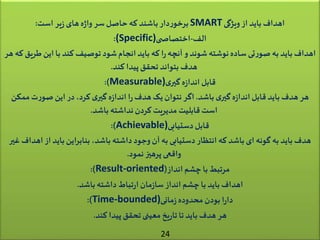 ‫ویژگی‬‫از‬ ‫باید‬ ‫اهداف‬SMART‫است‬ ‫یر‬‫ز‬‫های‬‫ه‬‫ژ‬‫وا‬ ‫سر‬‫حاصل‬ ‫که‬ ‫باشند‬‫دار‬‫ر‬‫برخو‬:
‫الف‬-‫ی‬ ‫اختصاص‬(Specific):
‫ط‬ ‫این‬‫با‬ ‫کند‬ ‫توصیف‬ ‫شود‬‫انجام‬ ‫باید‬ ‫که‬ ‫ا‬‫ر‬‫آنچه‬ ‫و‬ ‫شوند‬‫نوشته‬‫ساده‬‫تی‬‫ر‬‫صو‬ ‫به‬ ‫باید‬ ‫اهداف‬‫هر‬ ‫که‬‫ریق‬
‫کند‬ ‫پیدا‬‫تحقق‬ ‫بتواند‬ ‫هدف‬.
‫ی‬‫گیر‬ ‫ه‬‫ز‬‫اندا‬ ‫قابل‬Measurable):)
‫باشد‬ ‫ی‬‫گیر‬ ‫ه‬‫ز‬‫اندا‬ ‫قابل‬ ‫باید‬ ‫هدف‬ ‫هر‬.‫ممک‬‫ت‬‫ر‬‫صو‬ ‫این‬ ‫در‬،‫کرد‬ ‫ی‬‫گیر‬ ‫ه‬‫ز‬‫اندا‬ ‫ا‬‫ر‬ ‫هدف‬‫یک‬ ‫نتوان‬ ‫اگر‬‫ن‬
‫باشد‬ ‫نداشته‬‫کردن‬ ‫مدیریت‬ ‫قابلیت‬ ‫است‬.
‫دستیابی‬‫قابل‬Achievable):)
‫از‬ ‫باید‬‫بنابراین‬ ،‫باشد‬ ‫داشته‬‫وجود‬‫آن‬ ‫به‬ ‫دستیابی‬‫انتظار‬ ‫که‬ ‫باشد‬‫ای‬ ‫گونه‬ ‫به‬ ‫باید‬ ‫هدف‬‫غیر‬ ‫اهداف‬
‫نمود‬‫پرهیز‬ ‫واقعی‬.
‫انداز‬ ‫چشم‬ ‫با‬‫مرتبط‬(Result-oriented:)
‫باشد‬ ‫داشته‬ ‫تباط‬‫ر‬‫ا‬‫مان‬‫ز‬‫سا‬‫انداز‬ ‫چشم‬ ‫با‬ ‫باید‬ ‫اهداف‬.
‫مانی‬‫ز‬‫محدوده‬‫بودن‬ ‫ا‬‫ر‬‫دا‬Time-bounded):)
‫کند‬ ‫پیدا‬‫تحقق‬‫معینی‬ ‫یخ‬‫ر‬‫تا‬ ‫تا‬ ‫باید‬ ‫هدف‬ ‫هر‬.
24
 