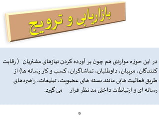 9
‫مشتریان‬ ‫های‬‫ز‬‫نیا‬ ‫کردن‬ ‫ده‬‫ر‬‫آو‬ ‫بر‬‫ن‬‫چو‬ ‫هم‬‫دی‬‫ر‬‫موا‬ ‫ه‬‫ز‬‫حو‬ ‫این‬ ‫در‬(‫قا‬‫ر‬‫بت‬
‫ها‬ ‫سانه‬‫ر‬ ‫کار‬‫و‬ ‫کسب‬ ،‫ان‬‫ر‬‫تماشاگ‬ ،‫داوطلبان‬ ،‫مربیان‬ ،‫کنندگان‬)‫از‬
‫اهب‬‫ر‬ ،‫تبلیغات‬،‫عضویت‬ ‫های‬ ‫بسته‬ ‫مانند‬ ‫هایی‬ ‫فعالیت‬ ‫طریق‬‫ردهای‬
‫گیرد‬‫می‬ ‫ار‬‫ر‬‫ق‬ ‫نظر‬‫مد‬ ‫داخلی‬ ‫تباطات‬‫ر‬‫ا‬‫و‬ ‫ای‬ ‫سانه‬‫ر‬.
 