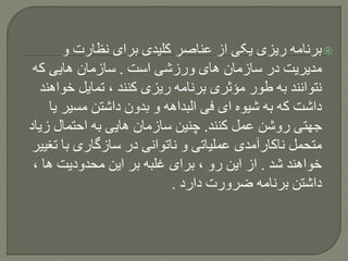 ‫و‬ ‫نظارت‬ ‫برای‬ ‫کلیدی‬ ‫عناصر‬ ‫از‬ ‫یکی‬ ‫ریزی‬ ‫برنامه‬
‫است‬ ‫ورزشی‬ ‫های‬ ‫سازمان‬ ‫در‬ ‫مدیریت‬.‫که‬ ‫هایی‬ ‫سازمان‬
‫خ‬ ‫تمایل‬ ، ‫کنند‬ ‫ریزی‬ ‫برنامه‬ ‫مؤثری‬ ‫طور‬ ‫به‬ ‫نتوانند‬‫واهند‬
‫مسیر‬ ‫داشتن‬ ‫بدون‬ ‫و‬ ‫البداهه‬ ‫فی‬ ‫ای‬ ‫شیوه‬ ‫به‬ ‫که‬ ‫داشت‬‫یا‬
‫کنند‬ ‫عمل‬ ‫روشن‬ ‫جهتی‬.‫ز‬ ‫احتمال‬ ‫به‬ ‫هایی‬ ‫سازمان‬ ‫چنین‬‫یاد‬
‫ت‬ ‫با‬ ‫سازگاری‬ ‫در‬ ‫ناتوانی‬ ‫و‬ ‫عملیاتی‬ ‫ناکارآمدی‬ ‫متحمل‬‫غییر‬
‫شد‬ ‫خواهند‬.، ‫ها‬ ‫محدودیت‬ ‫این‬ ‫بر‬ ‫غلبه‬ ‫برای‬ ، ‫رو‬ ‫این‬ ‫از‬
‫دارد‬ ‫ضرورت‬ ‫برنامه‬ ‫داشتن‬.
 