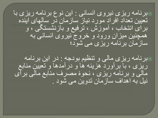 ‫انسانی‬ ‫نیروی‬ ‫ریزی‬ ‫برنامه‬:‫ری‬ ‫برنامه‬ ‫نوع‬ ‫این‬‫با‬ ‫زی‬
‫ای‬ ‫سالهای‬ ‫در‬ ‫سازمان‬ ‫نیاز‬ ‫مورد‬ ‫افراد‬ ‫تعداد‬ ‫تعیین‬‫نده‬
، ‫بازنشستگی‬ ‫و‬ ‫ترفیع‬ ، ‫آموزش‬ ، ‫انتخاب‬ ‫برای‬‫و‬
‫به‬ ‫انسانی‬ ‫نیروی‬ ‫خروج‬ ‫و‬ ‫ورود‬ ‫میزان‬ ‫همچنین‬
‫شود؛‬ ‫می‬ ‫ریزی‬ ‫برنامه‬ ‫سازمان‬
‫بودجه‬ ‫تنظیم‬ ‫و‬ ‫مالی‬ ‫ریزی‬ ‫برنامه‬:‫برنامه‬ ‫این‬ ‫در‬
‫مناب‬ ‫تعیین‬ ‫و‬ ‫درآمدها‬ ‫و‬ ‫ها‬ ‫هزینه‬ ‫برآورد‬ ‫با‬ ، ‫ریزی‬‫ع‬
‫بر‬ ‫مالی‬ ‫منابع‬ ‫مصرف‬ ‫نحوۀ‬ ، ‫ریزی‬ ‫برنامه‬ ‫و‬ ‫مالی‬‫ای‬
‫شود‬ ‫می‬ ‫تدوین‬ ‫سازمان‬ ‫اهداف‬ ‫به‬ ‫نیل‬.
 