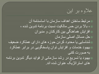 ‫آن‬ ‫اساسنامۀ‬ ‫با‬ ‫سازمان‬ ‫اهداف‬ ‫ساختن‬ ‫مرتبط‬
، ‫شده‬ ‫تدوین‬ ‫برنامۀ‬ ‫نسبت‬ ‫مالکیت‬ ‫حس‬ ‫بردن‬ ‫باال‬ ،
‫مدیران‬ ‫و‬ ‫کارکنان‬ ‫بین‬ ‫هماهنگی‬ ‫افزایش‬
‫سازمان‬ ‫اصلی‬ ‫مسائل‬ ‫حل‬
‫ضعیف‬ ‫عملکرد‬ ‫دارای‬ ‫های‬ ‫حوزه‬ ‫کردن‬ ‫محدود‬ ‫یا‬ ‫شناسایی‬
‫عمل‬ ‫برابر‬ ‫در‬ ‫پاسخگویی‬ ‫توان‬ ‫افزایش‬ ‫و‬ ‫خدمات‬ ‫بهبود‬‫کرد‬
‫ی‬ّ‫م‬‫ک‬ ‫صورت‬ ‫به‬
‫تدوی‬ ‫دیگر‬ ‫فواید‬ ‫از‬ ‫سازمانی‬ ‫رشد‬ ‫در‬ ‫تسریع‬ ‫یا‬ ‫بهبود‬‫برنامه‬ ‫ن‬
‫اند‬ ‫شده‬ ‫عنوان‬ ‫استراتژیک‬ ‫های‬.
 