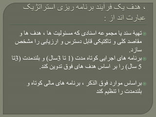 ‫و‬ ‫ها‬ ‫هدف‬ ، ‫ها‬ ‫مسئولیت‬ ‫که‬ ‫اسنادی‬ ‫مجموعه‬ ‫یا‬ ‫سند‬ ‫تهیۀ‬
‫م‬ ‫را‬ ‫ارزیابی‬ ‫و‬ ‫دسترس‬ ‫قابل‬ ‫تاکتیکی‬ ‫و‬ ‫کلی‬ ‫مقاصد‬‫شخص‬
‫سازد‬.
‫مدت‬ ‫کوتاه‬ ‫اجرایی‬ ‫های‬ ‫برنامه‬(1‫تا‬3‫سال‬)‫بلندمدت‬ ‫و‬(3‫تا‬
5‫سال‬)‫کند‬ ‫تدوین‬ ‫فوق‬ ‫های‬ ‫هدف‬ ‫اساس‬ ‫بر‬ ‫را‬.
‫و‬ ‫کوتاه‬ ‫مالی‬ ‫های‬ ‫برنامه‬ ، ‫الذکر‬ ‫فوق‬ ‫موارد‬ ‫براساس‬
‫کند‬ ‫تنظیم‬ ‫را‬ ‫بلندمدت‬
 