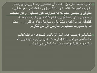 ‫سازمان‬ ‫محیط‬ ‫تحلیل‬:‫پاسخ‬ ‫برای‬ ‫هایی‬ ‫راه‬ ‫شناسایی‬ ‫آن‬ ‫هدف‬
‫فرهن‬ ، ‫اجتماعی‬ ، ‫تکنولوژی‬ ، ‫اقتصادی‬ ‫تغییرات‬ ‫به‬ ‫دادن‬، ‫گی‬
‫نیز‬ ‫و‬ ، ‫مستقیم‬ ‫غیر‬ ‫صورت‬ ‫به‬ ‫که‬ ‫است‬ ‫سیاسی‬ ‫و‬ ‫حقوقی‬‫شناخت‬
‫عرضه‬ ، ‫رقیب‬ ‫های‬ ‫شرکت‬ ‫به‬ ‫پاسخگویی‬ ‫برای‬ ‫هایی‬ ‫راه‬
‫و‬ ‫دولتی‬ ‫های‬ ‫سازمان‬ ، ‫مشتریان‬ ، ‫اولیه‬ ‫مواد‬ ‫کنندگان‬...‫است‬
‫گذارند‬ ‫می‬ ‫اثر‬ ‫سازمان‬ ‫بر‬ ‫مستقیم‬ ‫صورت‬ ‫به‬ ‫که‬.
‫تهدیدها‬ ‫و‬ ‫استراتژیک‬ ‫های‬ ‫فرصت‬ ‫شناسایی‬:‫اطالعات‬ ‫با‬
‫مراحل‬ ‫از‬ ‫حاصله‬1‫تا‬4‫که‬ ‫تهدیدهایی‬ ‫فرارو‬ ‫های‬ ‫فرصت‬
‫شوند‬ ‫می‬ ‫شناسایی‬ ، ‫است‬ ‫مواجه‬ ‫آنها‬ ‫با‬ ‫سازمان‬.
 