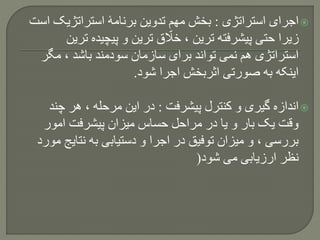 ‫استراتژی‬ ‫اجرای‬:‫استراتژیک‬ ‫برنامۀ‬ ‫تدوین‬ ‫مهم‬ ‫بخش‬‫است‬
‫ت‬ ‫پیچیده‬ ‫و‬ ‫ترین‬ ‫ق‬ ّ‫خال‬ ، ‫ترین‬ ‫پیشرفته‬ ‫حتی‬ ‫زیرا‬‫رین‬
‫مگ‬ ، ‫باشد‬ ‫سودمند‬ ‫سازمان‬ ‫برای‬ ‫تواند‬ ‫نمی‬ ‫هم‬ ‫استراتژی‬‫ر‬
‫شود‬ ‫اجرا‬ ‫اثربخش‬ ‫صورتی‬ ‫به‬ ‫اینکه‬.
‫پیشرفت‬ ‫کنترل‬ ‫و‬ ‫گیری‬ ‫اندازه‬:‫چن‬ ‫هر‬ ، ‫مرحله‬ ‫این‬ ‫در‬‫د‬
‫امور‬ ‫پیشرفت‬ ‫میزان‬ ‫حساس‬ ‫مراحل‬ ‫در‬ ‫یا‬ ‫و‬ ‫بار‬ ‫یک‬ ‫وقت‬
‫نتای‬ ‫به‬ ‫دستیابی‬ ‫و‬ ‫اجرا‬ ‫در‬ ‫توفیق‬ ‫میزان‬ ‫و‬ ، ‫بررسی‬‫مورد‬ ‫ج‬
‫شود‬ ‫می‬ ‫ارزیابی‬ ‫نظر‬(
 