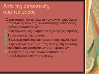 Αιτία της ρατσιστικής
συμπεριφοράς
Ο ρατσισμός, όπως όλα τα κοινωνικά φαινόμενα
αποτελεί προϊόν της συνδυασμένης επίδρασης
πολλών παραγόντων :
Ο ανταγωνισμός ανάμεσα στις διάφορες ομάδες
Τα κοινωνικά στερεότυπα
Η έλλειψη παιδείας και πνευματικής καλλιέργεια
Ο ηλεκτρονικός και έντυπος τύπος στη διάδοση
και εδραίωση ρατσιστικών συμπεριφορών
Η όξυνση των κοινωνικών αντιθέσεων
προβλημάτων στην εποχή μας
 