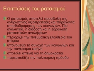 Επιπτώσεις του ρατσισμού
Ο ρατσισμός αποτελεί προσβολή της
ανθρώπινης αξιοπρέπειας και παράγοντα
οπισθοδρόμησης των κοινωνιών. Πιο
αναλυτικά, η διάδοση και η εδραίωση
ρατσιστικών αντιλήψεων
περιορίζει την πνευματική ελευθερία του
ατόμου
υπονομεύει τη συνοχή των κοινωνιών και
την παγκόσμια ειρήνη
αποτελεί απειλή για τη δημοκρατία
παρεμποδίζει την πολιτισμική πρόοδο
 