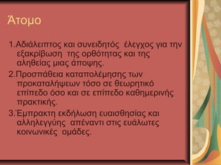 Άτομο
1.Αδιάλειπτος και συνειδητός έλεγχος για την
εξακρίβωση της ορθότητας και της
αληθείας μιας άποψης.
2.Προσπάθεια καταπολέμησης των
προκαταλήψεων τόσο σε θεωρητικό
επίπεδο όσο και σε επίπεδο καθημερινής
πρακτικής.
3.Έμπρακτη εκδήλωση ευαισθησίας και
αλληλεγγύης απέναντι στις ευάλωτες
κοινωνικές ομάδες.
 