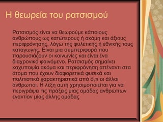 Η θεωρεία του ρατσισμού
Ρατσισμός είναι να θεωρούμε κάποιους
ανθρώπους ως κατώτερους ή ακόμη και άξιους
περιφρόνησης, λόγω της φυλετικής ή εθνικής τους
καταγωγής. Είναι μια συμπεριφορά που
παρουσιάζουν οι κοινωνίες και είναι ένα
διαχρονικό φαινόμενο. Ρατσισμός σημαίνει
καχυποψία ακόμα και περιφρόνηση απέναντι στα
άτομα που έχουν διαφορετικά φυσικά και
πολιτιστικά χαρακτηριστικά από ό,τι οι άλλοι
άνθρωποι. Η λέξη αυτή χρησιμοποιείται για να
περιγράψει τις πράξεις μιας ομάδας ανθρώπων
εναντίον μίας άλλης ομάδας
 