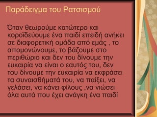 Παράδειγμα του Ρατσισμού
Όταν θεωρούμε κατώτερο και
κοροϊδεύουμε ένα παιδί επειδή ανήκει
σε διαφορετική ομάδα από εμάς , το
απομονώνουμε, το βάζουμε στο
περιθώριο και δεν του δίνουμε την
ευκαιρία να είναι ο εαυτός του, δεν
του δίνουμε την ευκαιρία να εκφράσει
τα συναισθήματά του, να παίξει, να
γελάσει, να κάνει φίλους ,να νιώσει
όλα αυτά που έχει ανάγκη ένα παιδί
 