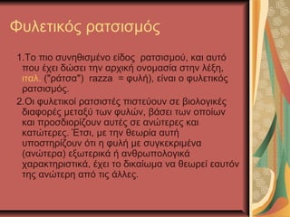 Φυλετικός ρατσισμός
1.Το πιο συνηθισμένο είδος ρατσισμού, και αυτό
που έχει δώσει την αρχική ονομασία στην λέξη,
ιταλ. ("ράτσα") razza = φυλή), είναι ο φυλετικός
ρατσισμός.
2.Οι φυλετικοί ρατσιστές πιστεύουν σε βιολογικές
διαφορές μεταξύ των φυλών, βάσει των οποίων
και προσδιορίζουν αυτές σε ανώτερες και
κατώτερες. Έτσι, με την θεωρία αυτή
υποστηρίζουν ότι η φυλή με συγκεκριμένα
(ανώτερα) εξωτερικά ή ανθρωπολογικά
χαρακτηριστικά, έχει το δικαίωμα να θεωρεί εαυτόν
της ανώτερη από τις άλλες.
 