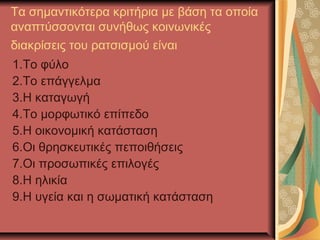 Τα σημαντικότερα κριτήρια με βάση τα οποία
αναπτύσσονται συνήθως κοινωνικές
διακρίσεις του ρατσισμού είναι
1.Το φύλο
2.Το επάγγελμα
3.Η καταγωγή
4.Το μορφωτικό επίπεδο
5.Η οικονομική κατάσταση
6.Οι θρησκευτικές πεποιθήσεις
7.Οι προσωπικές επιλογές
8.Η ηλικία
9.Η υγεία και η σωματική κατάσταση
 