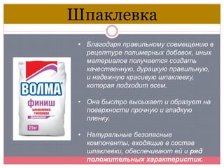 • Благодаря правильному совмещению в
рецептуре полимерных добавок, иных
материалов получается создать
качественную, дурацкую правильную,
и надежную красивую шпаклевку,
которая подходит всем.
• Она быстро высыхает и образует на
поверхности прочную и гладкую
пленку.
• Натуральные безопасные
компоненты, входящие в состав
шпаклевки, обеспечивают ей и ряд
положительных характеристик.
Шпаклевка
 