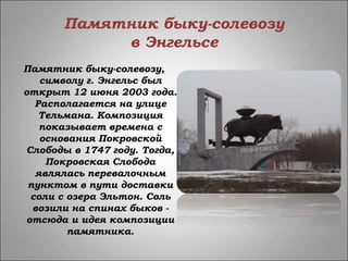 Памятник быку-солевозу
в Энгельсе
Памятник быку-солевозу,
символу г. Энгельс был
открыт 12 июня 2003 года.
Располагается на улице
Тельмана. Композиция
показывает времена с
основания Покровской
Слободы в 1747 году. Тогда,
Покровская Слобода
являлась перевалочным
пунктом в пути доставки
соли с озера Эльтон. Соль
возили на спинах быков -
отсюда и идея композиции
памятника.
 
