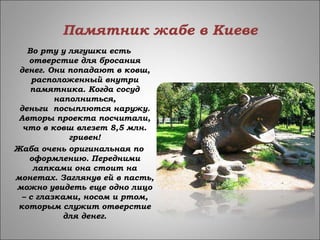 Памятник жабе в Киеве
Во рту у лягушки есть
отверстие для бросания
денег. Они попадают в ковш,
расположенный внутри
памятника. Когда сосуд
наполниться,
деньги посыплются наружу.
Авторы проекта посчитали,
что в ковш влезет 8,5 млн.
гривен!
Жаба очень оригинальная по
оформлению. Передними
лапками она стоит на
монетах. Заглянув ей в пасть,
можно увидеть еще одно лицо
– с глазками, носом и ртом,
которым служит отверстие
для денег.
 