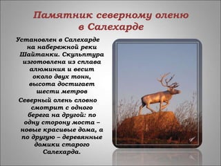 Памятник северному оленю
в Салехарде
Установлен в Салехарде
на набережной реки
Шайтанки. Скульптура
изготовлена из сплава
алюминия и весит
около двух тонн,
высота достигает
шести метров
Северный олень словно
смотрит с одного
берега на другой: по
одну сторону моста –
новые красивые дома, а
по другую – деревянные
домики старого
Салехарда.
 