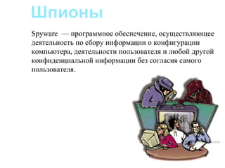 Шпионы
Spyware — программное обеспечение, осуществляющее
деятельность по сбору информации о конфигурации
компьютера, деятельности пользователя и любой другой
конфиденциальной информации без согласия самого
пользователя.
 