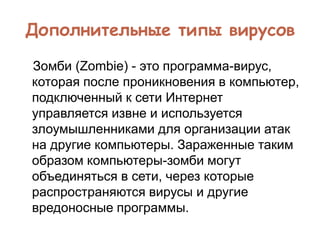 Дополнительные типы вирусов
Зомби (Zombie) - это программа-вирус,
которая после проникновения в компьютер,
подключенный к сети Интернет
управляется извне и используется
злоумышленниками для организации атак
на другие компьютеры. Зараженные таким
образом компьютеры-зомби могут
объединяться в сети, через которые
распространяются вирусы и другие
вредоносные программы.
 
