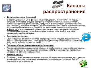 Каналы
распространения
● Флеш-накопители (флешки):
● В настоящее время USB-флешки заменяют дискеты и повторяют их судьбу —
большое количество вирусов распространяется через съёмные накопители,
включая цифровые фотоаппараты, цифровые видеокамеры, цифровые плееры
(MP3-плееры), сотовые телефоны. Использование этого канала преимущественно
обусловлено возможностью создания на накопителе специального файла
autorun.inf, в котором можно указать программу, запускаемую Проводником
Windows при открытии такого накопителя. Флешки — основной источник
заражения для компьютеров.
● Электронная почта:
● Сейчас один из основных каналов распространения вирусов. Обычно вирусы в
письмах электронной почты маскируются под безобидные вложения: картинки,
документы, музыку, ссылки на сайты.
● Система обмена мгновенными сообщениями:
● Так же распространена рассылка ссылок на якобы фото, музыку либо программы,
в действительности являющиеся вирусами, по ICQ и через другие программы
мгновенного обмена сообщениями.
● Веб-страницы:
● Возможно также заражение через страницы Интернет ввиду наличия на страницах
всемирной паутины различного «активного» содержимого: скриптов, ActiveX-
компоненты, Java-апплетов
 