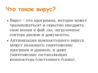 Что такое вирус?
● Вирус – это программа, которая может
«размножаться» и скрытно внедрять
свои копии в файлы, загрузочные
сектора дисков и документы.
● Активизация компьютерного вируса
может вызывать уничтожение
программ и данных, и даже
уничтожение составляющих
компьютера (системного блока).
 