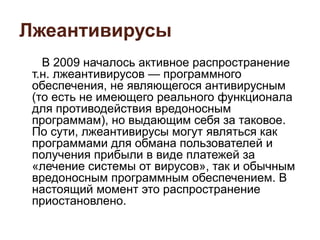 Лжеантивирусы
В 2009 началось активное распространение
т.н. лжеантивирусов — программного
обеспечения, не являющегося антивирусным
(то есть не имеющего реального функционала
для противодействия вредоносным
программам), но выдающим себя за таковое.
По сути, лжеантивирусы могут являться как
программами для обмана пользователей и
получения прибыли в виде платежей за
«лечение системы от вирусов», так и обычным
вредоносным программным обеспечением. В
настоящий момент это распространение
приостановлено.
 