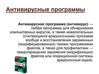 Антивирусные программы
Антивирусная программа (антивирус) —
любая программа для обнаружения
компьютерных вирусов, а также нежелательных
(считающихся вредоносными) программ
вообще и восстановления зараженных
(модифицированных) такими программами
файлов, а также для профилактики —
предотвращения заражения (модификации)
файлов или операционной системы
вредоносным кодом.
 