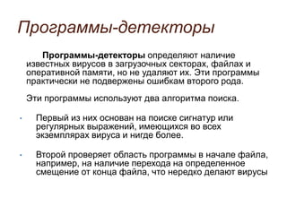 Программы-детекторы
Программы-детекторы определяют наличие
известных вирусов в загрузочных секторах, файлах и
оперативной памяти, но не удаляют их. Эти программы
практически не подвержены ошибкам второго рода.
Эти программы используют два алгоритма поиска.
• Первый из них основан на поиске сигнатур или
регулярных выражений, имеющихся во всех
экземплярах вируса и нигде более.
• Второй проверяет область программы в начале файла,
например, на наличие перехода на определенное
смещение от конца файла, что нередко делают вирусы
 